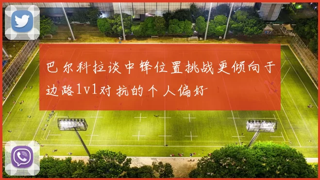巴尔科拉谈中锋位置挑战更倾向于边路1v1对抗的个人偏好