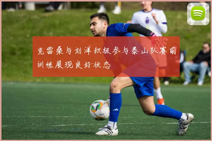 克雷桑与刘洋积极参与泰山队赛前训练展现良好状态