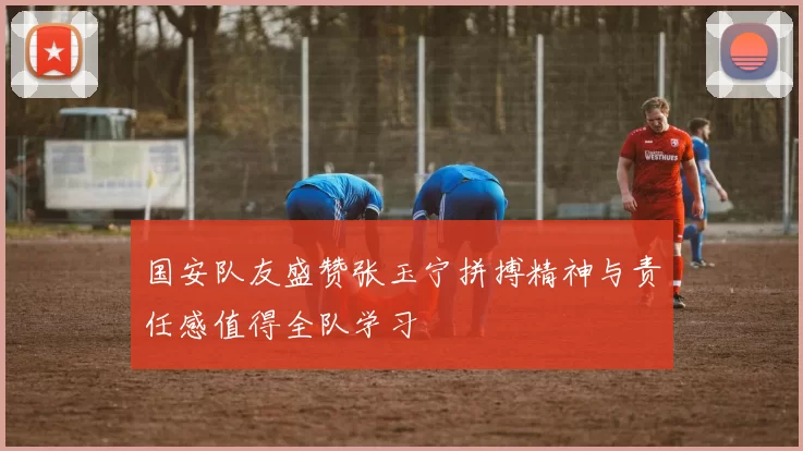 国安队友盛赞张玉宁拼搏精神与责任感值得全队学习