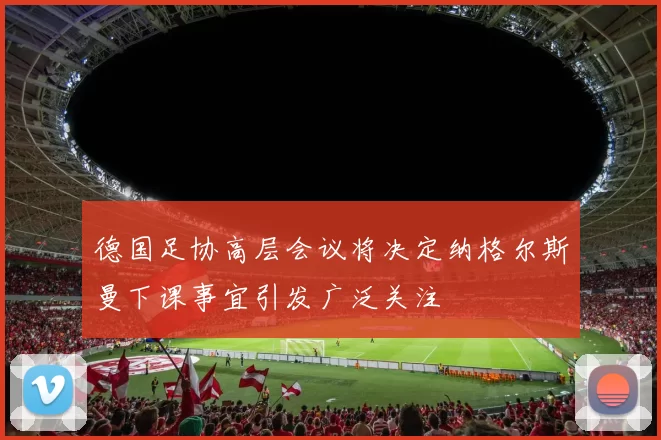 德国足协高层会议将决定纳格尔斯曼下课事宜引发广泛关注