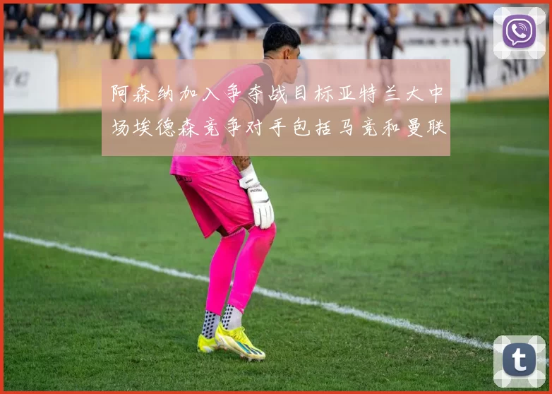 阿森纳加入争夺战目标亚特兰大中场埃德森竞争对手包括马竞和曼联