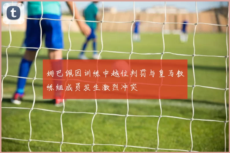姆巴佩因训练中越位判罚与皇马教练组成员发生激烈冲突