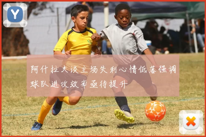 阿什拉夫谈主场失利心情低落强调球队进攻效率亟待提升