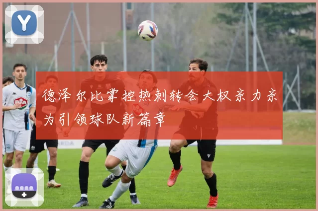 德泽尔比掌控热刺转会大权亲力亲为引领球队新篇章