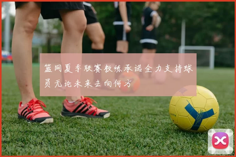 篮网夏季联赛教练承诺全力支持球员无论未来去向何方