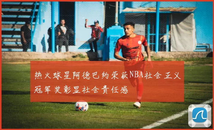 热火球星阿德巴约荣获NBA社会正义冠军奖彰显社会责任感