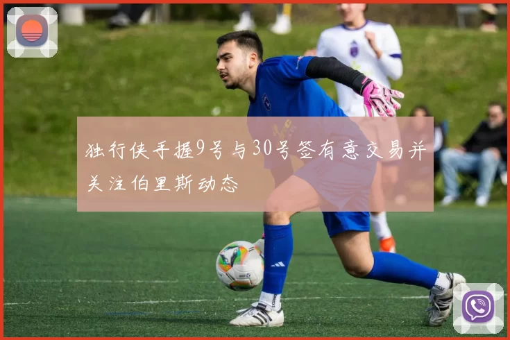独行侠手握9号与30号签有意交易并关注伯里斯动态