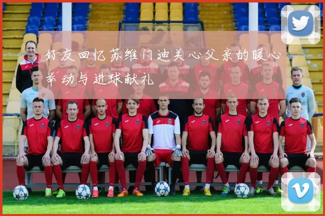 好友回忆苏维门迪关心父亲的暖心举动与进球献礼