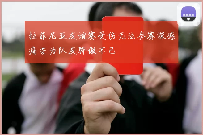 拉菲尼亚友谊赛受伤无法参赛深感痛苦为队友骄傲不已
