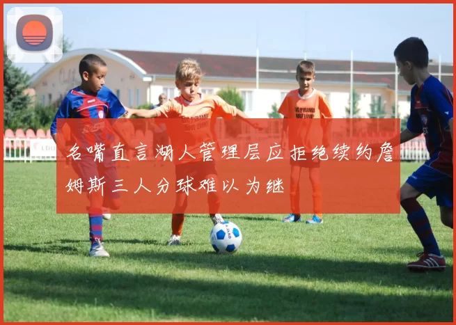 名嘴直言湖人管理层应拒绝续约詹姆斯三人分球难以为继