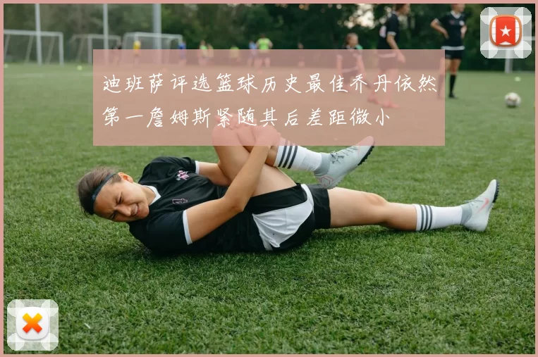 迪班萨评选篮球历史最佳乔丹依然第一詹姆斯紧随其后差距微小