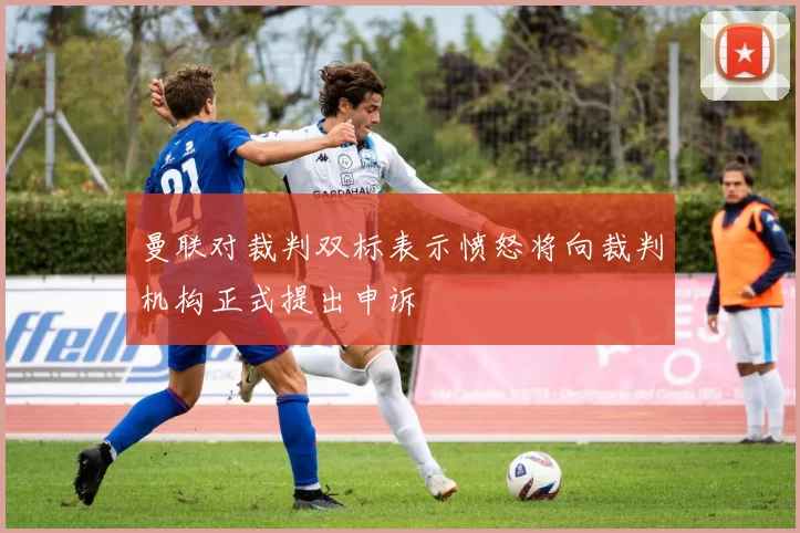 曼联对裁判双标表示愤怒将向裁判机构正式提出申诉
