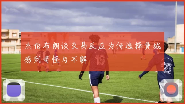 杰伦布朗谈交易反应为何选择费城感到奇怪与不解