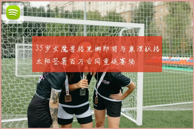 35岁女魔兽格里娜即将与康涅狄格太阳签署百万合同重返赛场