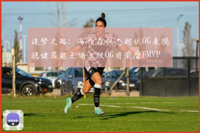 追梦之路：布伦森状态起伏OG表现稳健若能五场击败OG将荣膺FMVP