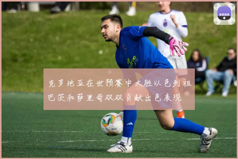 克罗地亚在世预赛中大胜以色列祖巴茨和萨里奇双双贡献出色表现