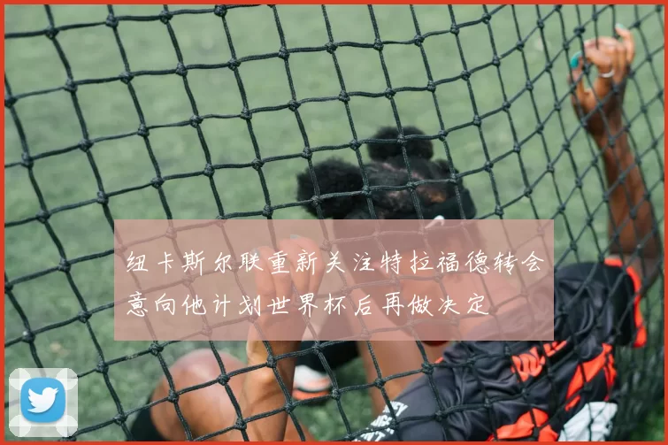 纽卡斯尔联重新关注特拉福德转会意向他计划世界杯后再做决定