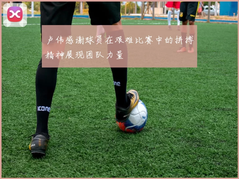 卢伟感谢球员在艰难比赛中的拼搏精神展现团队力量