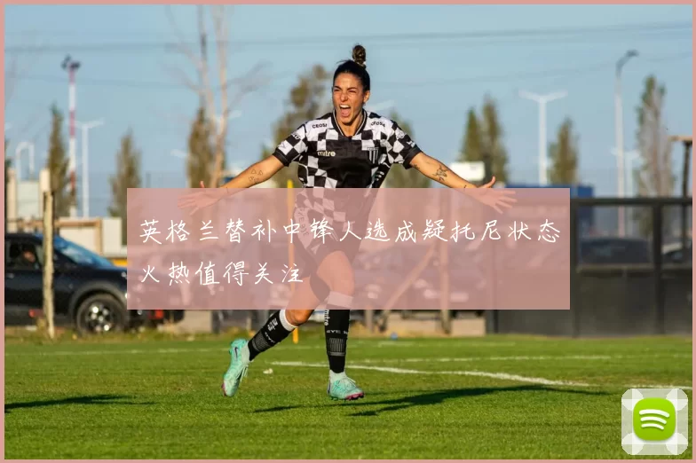 英格兰替补中锋人选成疑托尼状态火热值得关注