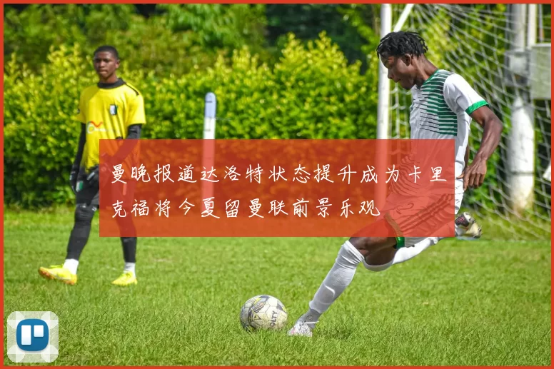 曼晚报道达洛特状态提升成为卡里克福将今夏留曼联前景乐观