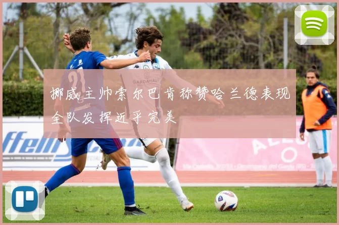 挪威主帅索尔巴肯称赞哈兰德表现全队发挥近乎完美