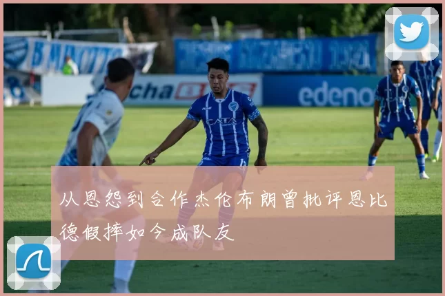从恩怨到合作杰伦布朗曾批评恩比德假摔如今成队友